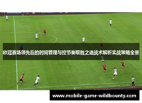 欧冠赛场领先后的时间管理与控节奏取胜之道战术解析实战策略全景