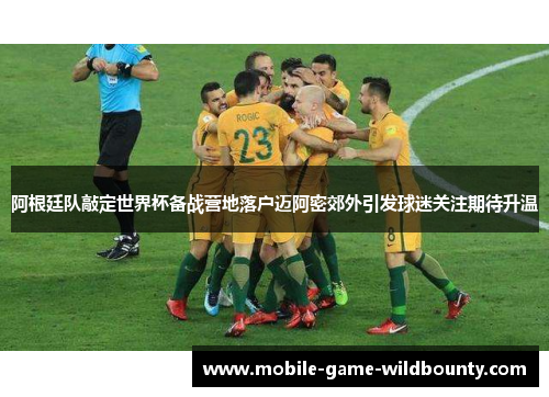 阿根廷队敲定世界杯备战营地落户迈阿密郊外引发球迷关注期待升温