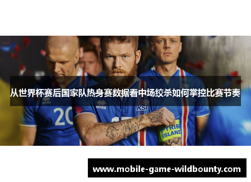 从世界杯赛后国家队热身赛数据看中场绞杀如何掌控比赛节奏